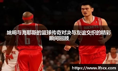姚明与海耶斯的篮球传奇对决与友谊交织的精彩瞬间回顾