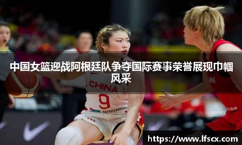 中国女篮迎战阿根廷队争夺国际赛事荣誉展现巾帼风采